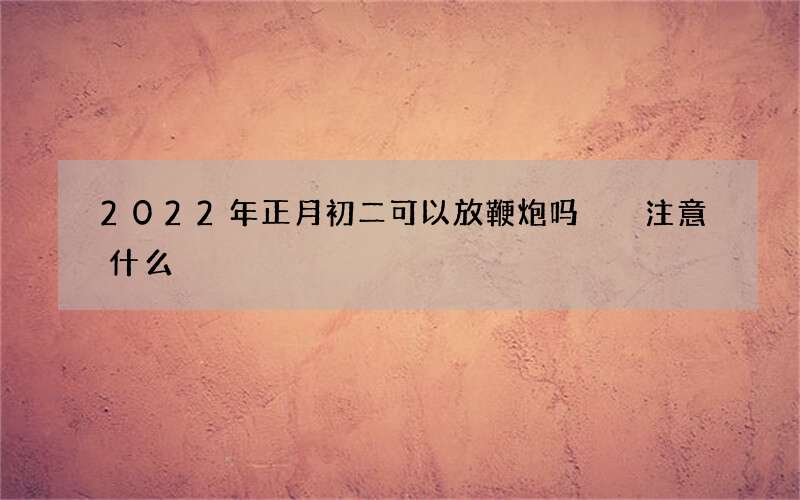 2022年正月初二可以放鞭炮吗  注意什么